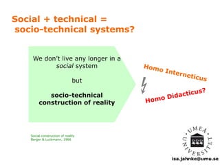 isa.jahnke@umu.se 
Social + technical = 
socio-technical systems? 
We don’t live any longer in a 
social system 
but 
socio-technical 
construction of reality 
Social construction of reality 
Berger & Luckmann, 1966 
 