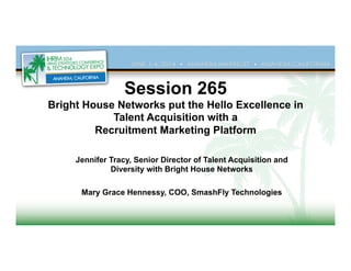 Session 265
Bright House Networks put the Hello Excellence in
Talent Acquisition with a
Recruitment Marketing Platform	
  
Jennifer Tracy, Senior Director of Talent Acquisition and
Diversity with Bright House Networks
Mary Grace Hennessy, COO, SmashFly Technologies
	
  
 