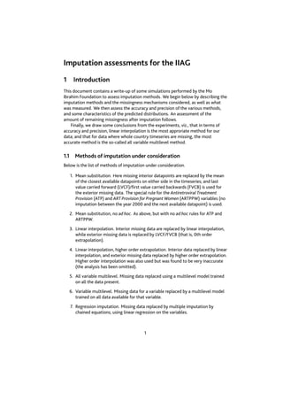 Imputation assessments for the IIAG 
1 Introduction 
This document contains a write-up of some simulations performed by the Mo 
Ibrahim Foundation to assess imputation methods. We begin below by describing the 
imputation methods and the missingness mechanisms considered, as well as what 
was measured. We then assess the accuracy and precision of the various methods, 
and some characteristics of the predicted distributions. An assessment of the 
amount of remaining missingness after imputation follows. 
Finally, we draw some conclusions from the experiments, viz., that in terms of 
accuracy and precision, linear interpolation is the most approriate method for our 
data; and that for data where whole country timeseries are missing, the most 
accurate method is the so-called all variable multilevel method. 
1.1 Methods of imputation under consideration 
Below is the list of methods of imputation under consideration. 
1. Mean substitution. Here missing interior datapoints are replaced by the mean 
of the closest available datapoints on either side in the timeseries; and last 
value carried forward (LVCF)/first value carried backwards (FVCB) is used for 
the exterior missing data. The special rule for the Antiretroviral Treatment 
Provision (ATP) and ART Provision for Pregnant Women (ARTPPW) variables (no 
imputation between the year 2000 and the next available datapoint) is used. 
2. Mean substitution, no ad hoc. As above, but with no ad hoc rules for ATP and 
ARTPPW. 
3. Linear interpolation. Interior missing data are replaced by linear interpolation, 
while exterior missing data is replaced by LVCF/FVCB (that is, 0th order 
extrapolation). 
4. Linear interpolation, higher order extrapolation. Interior data replaced by linear 
interpolation, and exterior missing data replaced by higher order extrapolation. 
Higher order interpolation was also used but was found to be very inaccurate 
(the analysis has been omitted). 
5. All variable multilevel. Missing data replaced using a multilevel model trained 
on all the data present. 
6. Variable multilevel. Missing data for a variable replaced by a multilevel model 
trained on all data available for that variable. 
7. Regression imputation. Missing data replaced by multiple imputation by 
chained equations, using linear regression on the variables. 
1 
 
