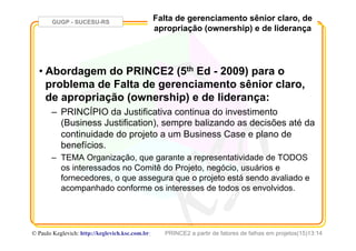 GUGP - SUCESU-RS
PRINCE2 a partir de fatores de falhas em projetos(15)13:14© Paulo Keglevich: http://keglevich.ksc.com.brr
Falta de gerenciamento sênior claro, de
apropriação (ownership) e de liderança
• Abordagem do PRINCE2 (5th Ed - 2009) para o
problema de Falta de gerenciamento sênior claro,
de apropriação (ownership) e de liderança:
–  PRINCÍPIO da Justificativa continua do investimento
(Business Justification), sempre balizando as decisões até da
continuidade do projeto a um Business Case e plano de
benefícios.
–  TEMA Organização, que garante a representatividade de TODOS
os interessados no Comitê do Projeto, negócio, usuários e
fornecedores, o que assegura que o projeto está sendo avaliado e
acompanhado conforme os interesses de todos os envolvidos.
 