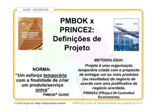 GUGP - SUCESU-RS
PRINCE2 a partir de fatores de falhas em projetos(16)13:14© Paulo Keglevich: http://keglevich.ksc.com.brr
PMBOK x
PRINCE2:
Definições de
Projeto
NORMA:
“Um esforço temporário
com a finalidade de criar
um produto/serviço
único”
PMBOK® GUIDE
METODOLOGIA:
Projeto é uma organização
temporária criada com o propósito
de entregar um ou mais produtos
(ou resultados) de negócio de
acordo com uma justificativa de
negócio acordada.
PRINCE2 (PRoject IN Controlled
Enviroments)
 