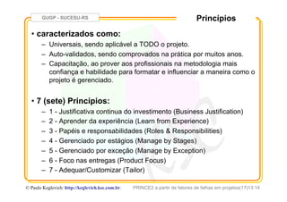 GUGP - SUCESU-RS
PRINCE2 a partir de fatores de falhas em projetos(17)13:14© Paulo Keglevich: http://keglevich.ksc.com.brr
Princípios
•  caracterizados como:
–  Universais, sendo aplicável a TODO o projeto.
–  Auto-validados, sendo comprovados na prática por muitos anos.
–  Capacitação, ao prover aos profissionais na metodologia mais
confiança e habilidade para formatar e influenciar a maneira como o
projeto é gerenciado.
•  7 (sete) Princípios:
–  1 - Justificativa continua do investimento (Business Justification)
–  2 - Aprender da experiência (Learn from Experience)
–  3 - Papéis e responsabilidades (Roles & Responsibilities)
–  4 - Gerenciado por estágios (Manage by Stages)
–  5 - Gerenciado por exceção (Manage by Exception)
–  6 - Foco nas entregas (Product Focus)
–  7 - Adequar/Customizar (Tailor)
 