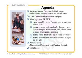 GUGP - SUCESU-RS
PRINCE2 a partir de fatores de falhas em projetos(2)13:14© Paulo Keglevich: http://keglevich.ksc.com.brr
Agenda
!  As pesquisas do Governo Britânico que
orientaram a revisão do PRINCE2 em 2009
!  O desafio do alinhamento estratégico
!  Abordagem do PRINCE2:
!  para o problema de Falta de gerenciamento
sênior claro
!  para o problema de avaliação das propostas
conduzida por preço inicial, em vez de valor
a longo prazo para o dinheiro
!  Para a Falta de critério de sucesso acordado
!  Para a dinâmica do envolvimento da direção
do projeto
!  Práticas úteis
(Navigating Complexity: A Practice Guide)
!  Conclusões
 