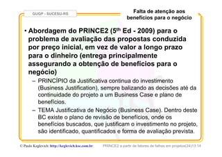 GUGP - SUCESU-RS
PRINCE2 a partir de fatores de falhas em projetos(24)13:14© Paulo Keglevich: http://keglevich.ksc.com.brr
Falta de atenção aos
benefícios para o negócio
• Abordagem do PRINCE2 (5th Ed - 2009) para o
problema de avaliação das propostas conduzida
por preço inicial, em vez de valor a longo prazo
para o dinheiro (entrega principalmente
assegurando a obtenção de benefícios para o
negócio)
–  PRINCÍPIO da Justificativa continua do investimento
(Business Justification), sempre balizando as decisões até da
continuidade do projeto a um Business Case e plano de
benefícios.
–  TEMA Justificativa de Negócio (Business Case). Dentro deste
BC existe o plano de revisão de benefícios, onde os
benefícios buscados, que justificam o investimento no projeto,
são identificado, quantificados e forma de avaliação prevista.
 