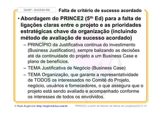 GUGP - SUCESU-RS
PRINCE2 a partir de fatores de falhas em projetos(25)13:14© Paulo Keglevich: http://keglevich.ksc.com.brr
Falta de critério de sucesso acordado
• Abordagem do PRINCE2 (5th Ed) para a falta de
ligações claras entre o projeto e as prioridades
estratégicas chave da organização (incluindo
método de avaliação de sucesso acordado)
–  PRINCÍPIO da Justificativa continua do investimento
(Business Justification), sempre balizando as decisões
até da continuidade do projeto a um Business Case e
plano de benefícios.
–  TEMA Justificativa de Negócio (Business Case)
–  TEMA Organização, que garante a representatividade
de TODOS os interessados no Comitê do Projeto,
negócio, usuários e fornecedores, o que assegura que o
projeto está sendo avaliado e acompanhado conforme
os interesses de todos os envolvidos.
 