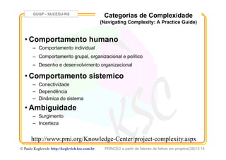 GUGP - SUCESU-RS
PRINCE2 a partir de fatores de falhas em projetos(28)13:14© Paulo Keglevich: http://keglevich.ksc.com.brr
Categorias de Complexidade
(Navigating Complexity: A Practice Guide)
• Comportamento humano
–  Comportamento individual
–  Comportamento grupal, organizacional e político
–  Desenho e desenvolvimento organizacional
• Comportamento sistemico
–  Conectividade
–  Dependência
–  Dinâmica do sistema
• Ambiguidade
–  Surgimento
–  Incerteza
http://www.pmi.org/Knowledge-Center/project-complexity.aspx
 