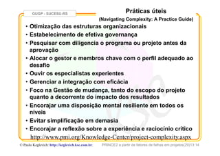 GUGP - SUCESU-RS
PRINCE2 a partir de fatores de falhas em projetos(29)13:14© Paulo Keglevich: http://keglevich.ksc.com.brr
Práticas úteis
(Navigating Complexity: A Practice Guide)
•  Otimização das estruturas organizacionais
•  Estabelecimento de efetiva governança
•  Pesquisar com diligencia o programa ou projeto antes da
aprovação
•  Alocar o gestor e membros chave com o perfil adequado ao
desafio
•  Ouvir os especialistas experientes
•  Gerenciar a integração com eficácia
•  Foco na Gestão de mudança, tanto do escopo do projeto
quanto a decorrente do impacto dos resultados
•  Encorajar uma disposição mental resiliente em todos os
níveis
•  Evitar simplificação em demasia
•  Encorajar a reflexão sobre a experiência e raciocínio crítico
http://www.pmi.org/Knowledge-Center/project-complexity.aspx
 