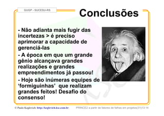 GUGP - SUCESU-RS
PRINCE2 a partir de fatores de falhas em projetos(31)13:14© Paulo Keglevich: http://keglevich.ksc.com.brr
- Não adianta mais fugir das
incertezas > é preciso
aprimorar a capacidade de
gerenciá-las
- A época em que um grande
gênio alcançava grandes
realizações e grandes
empreendimentos já passou!
- Hoje são inúmeras equipes de
‘formiguinhas’ que realizam
grandes feitos! Desafio do
consenso!
Conclusões
 