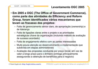 GUGP - SUCESU-RS
PRINCE2 a partir de fatores de falhas em projetos(4)13:14© Paulo Keglevich: http://keglevich.ksc.com.brr
Levantamento OGC 2005
•  Em 2005 a OGC (The Office of Government Commerce),
como parte das atividades do Efficiency and Reform
Group, foram identificados vários mecanismos que
levam ao fracasso dos projetos:
–  Falta de gerenciamento sênior claro, de apropriação (ownership) e
de liderança
–  Falta de ligações claras entre o projeto e as prioridades
estratégicas chave da organização (incluindo método de avaliação
de sucesso acordado)
–  Falta de engajamento efetivo com as partes interessadas
–  Muito pouca atenção ao desenvolvimento e implementação que
subdivida em etapas administráveis
–  Avaliação das propostas conduzida por preço inicial, em vez de
valor a longo prazo para o dinheiro (entrega principalmente
assegurando a obtenção de benefícios para o negócio)
 