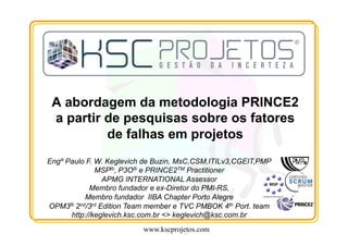 www.kscprojetos.com
Engº Paulo F. W. Keglevich de Buzin, MsC,CSM,ITILv3,CGEIT,PMP
MSP®, P3O® e PRINCE2TM Practitioner
APMG INTERNATIONAL Assessor
Membro fundador e ex-Diretor do PMI-RS,
Membro fundador IIBA Chapter Porto Alegre
OPM3® 2nd/3rd Edition Team member e TVC PMBOK 4th Port. team
http://keglevich.ksc.com.br <> keglevich@ksc.com.br
 