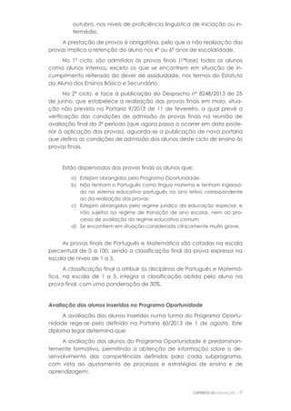 CRITÉRIOS DEAVALIAÇÃO |9
outubro, nos níveis de proficiência linguística de iniciação ou in-
termédio.
A prestação de provas é obrigatória, pelo que a não realização das
provas implica a retenção do aluno nos 4º ou 6º anos de escolaridade.
No 1º ciclo, são admitidos às provas finais (1ªfase) todos os alunos
como alunos internos, exceto os que se encontrem em situação de in-
cumprimento reiterado do dever de assiduidade, nos termos do Estatuto
do Aluno dos Ensinos Básico e Secundário.
No 2º ciclo, e face à publicação do Despacho nº 8248/2013 de 25
de junho, que estabelece a realização das provas finais em maio, situa-
ção não prevista na Portaria 9/2013 de 11 de fevereiro, a qual prevê a
verificação das condições de admissão às provas finais na reunião de
avaliação final do 3º período (que agora passa a ocorrer em data poste-
rior à aplicação das provas), aguarda-se a publicação de nova portaria
que defina as condições de admissão dos alunos deste ciclo de ensino às
provas finais.
Estão dispensados das provas finais os alunos que:
a) Estejam abrangidos pelo Programa Oportunidade;
b) Não tenham o Português como língua materna e tenham ingressa-
do no sistema educativo português no ano letivo correspondente
ao da realização das provas;
c) Estejam abrangidos pelo regime jurídico da educação especial, e
não sujeitos ao regime de transição de ano escolar, nem ao pro-
cesso de avaliação do regime educativo comum;
d) Se encontrem em situação considerada clinicamente muito grave.
As provas finais de Português e Matemática são cotadas na escala
percentual de 0 a 100, sendo a classificação final da prova expressa na
escala de níveis de 1 a 5.
A classificação final a atribuir às disciplinas de Português e Matemá-
tica, na escala de 1 a 5, integra a classificação obtida pelo aluno na
prova final, com uma ponderação de 30%.
Avaliação dos alunos inseridos no Programa Oportunidade
A avaliação dos alunos inseridos numa turma do Programa Oportu-
nidade rege-se pelo definido na Portaria 60/2013 de 1 de agosto. Este
diploma legal determina que:
A avaliação dos alunos do Programa Oportunidade é predominan-
temente formativa, permitindo a obtenção de informação sobre o de-
senvolvimento das competências definidas para cada subprograma,
com vista ao ajustamento de processos e estratégias de ensino e de
aprendizagem;
 