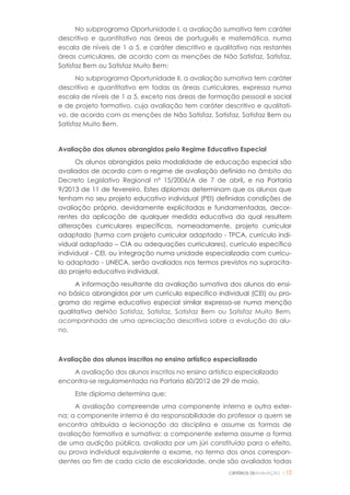 CRITÉRIOS DEAVALIAÇÃO |10
No subprograma Oportunidade I, a avaliação sumativa tem caráter
descritivo e quantitativo nas áreas de português e matemática, numa
escala de níveis de 1 a 5, e caráter descritivo e qualitativo nas restantes
áreas curriculares, de acordo com as menções de Não Satisfaz, Satisfaz,
Satisfaz Bem ou Satisfaz Muito Bem;
No subprograma Oportunidade II, a avaliação sumativa tem caráter
descritivo e quantitativo em todas as áreas curriculares, expressa numa
escala de níveis de 1 a 5, exceto nas áreas de formação pessoal e social
e de projeto formativo, cuja avaliação tem caráter descritivo e qualitati-
vo, de acordo com as menções de Não Satisfaz, Satisfaz, Satisfaz Bem ou
Satisfaz Muito Bem.
Avaliação dos alunos abrangidos pelo Regime Educativo Especial
Os alunos abrangidos pela modalidade de educação especial são
avaliados de acordo com o regime de avaliação definido no âmbito do
Decreto Legislativo Regional nº 15/2006/A de 7 de abril, e na Portaria
9/2013 de 11 de fevereiro. Estes diplomas determinam que os alunos que
tenham no seu projeto educativo individual (PEI) definidas condições de
avaliação própria, devidamente explicitadas e fundamentadas, decor-
rentes da aplicação de qualquer medida educativa da qual resultem
alterações curriculares específicas, nomeadamente, projeto curricular
adaptado (turma com projeto curricular adaptado - TPCA, currículo indi-
vidual adaptado – CIA ou adequações curriculares), currículo específico
individual - CEI, ou integração numa unidade especializada com currícu-
lo adaptado - UNECA, serão avaliados nos termos previstos no supracita-
do projeto educativo individual.
A informação resultante da avaliação sumativa dos alunos do ensi-
no básico abrangidos por um currículo específico individual (CEI) ou pro-
grama do regime educativo especial similar expressa-se numa menção
qualitativa deNão Satisfaz, Satisfaz, Satisfaz Bem ou Satisfaz Muito Bem,
acompanhada de uma apreciação descritiva sobre a evolução do alu-
no.
Avaliação dos alunos inscritos no ensino artístico especializado
A avaliação dos alunos inscritos no ensino artístico especializado
encontra-se regulamentada na Portaria 60/2012 de 29 de maio.
Este diploma determina que:
A avaliação compreende uma componente interna e outra exter-
na: a componente interna é da responsabilidade do professor a quem se
encontra atribuída a lecionação da disciplina e assume as formas de
avaliação formativa e sumativa; a componente externa assume a forma
de uma audição pública, avaliada por um júri constituído para o efeito,
ou prova individual equivalente a exame, no termo dos anos correspon-
dentes ao fim de cada ciclo de escolaridade, onde são avaliadas todas
 