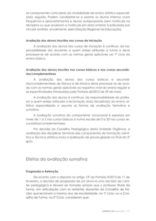 CRITÉRIOS DEAVALIAÇÃO |11
as componentes curriculares da modalidade de ensino artístico especiali-
zado seguida. Podem candidatar-se a exame os alunos internos (com
frequência e aproveitamento) e alunos autopropostos (sem matrícula na
disciplina ou que anularam a matrícula em data anterior à estipulada por
circular emitida, anualmente, pela Direção Regional da Educação).
Avaliação dos alunos inscritos nos cursos de iniciação
A avaliação dos alunos dos cursos de iniciação é contínua, da res-
ponsabilidade dos docentes a quem esteja atribuída a turma e deve
processar-se de acordo com as normas gerais aplicáveis ao 1º ciclo do
ensino básico.
Avaliação dos alunos inscritos nos cursos básicos e nos cursos secundá-
rios/complementares
A avaliação dos alunos dos cursos básicos e secundá-
rios/complementares de Dança e de Música deve processar-se de acor-
do com as normas gerais aplicáveis ao respetivo nível do ensino regular e
as especificidades introduzidas pela Portaria 60/2012 de 29 de maio.
A avaliação dos alunos é contínua, da responsabilidade do profes-
sor a quem esteja atribuída a lecionação da(s) disciplina(s) do ensino ar-
tístico especializado e assume as formas de avaliação formativa e
sumativa.
A avaliação sumativa da componente vocacional é expressa em
níveis de 1 a 5 nos cursos básicos e numa escala de 0 a 20 nos cursos se-
cundários/complementares.
Por decisão do Conselho Pedagógico desta Unidade Orgânica, a
avaliação das disciplinas terminais das componentes de formação cientí-
fica e técnica-artística inclui a realização de provas globais no final do 5º
grau.
Efeitos da avaliação sumativa
Progressão e Retenção
De acordo com o disposto no artigo 13º da Portaria 9/2013 de 11 de
fevereiro, a decisão de progressão de um aluno é uma decisão de cará-
ter pedagógico e deverá ser tomada sempre que o professor titular da
turma, em articulação com os restantes docentes do Conselho de Nú-
cleo que lecionam o mesmo ano de escolaridade, no 1º ciclo, ou o Con-
selho de Turma, no 2º Ciclo, considerem que:
 