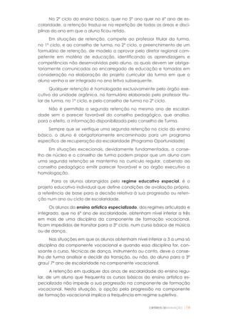 CRITÉRIOS DEAVALIAÇÃO |14
No 2º ciclo do ensino básico, quer no 5º ano quer no 6º ano de es-
colaridade, a retenção traduz-se na repetição de todas as áreas e disci-
plinas do ano em que o aluno ficou retido.
Em situações de retenção, compete ao professor titular da turma,
no 1º ciclo, e ao conselho de turma, no 2º ciclo, o preenchimento de um
formulário de retenção, de modelo a aprovar pelo diretor regional com-
petente em matéria de educação, identificando as aprendizagens e
competências não desenvolvidas pelo aluno, as quais devem ser obriga-
toriamente comunicadas ao encarregado de educação e tomadas em
consideração na elaboração do projeto curricular da turma em que o
aluno venha a ser integrado no ano letivo subsequente.
Qualquer retenção é homologada exclusivamente pelo órgão exe-
cutivo da unidade orgânica, no formulário elaborado pelo professor titu-
lar de turma, no 1º ciclo, e pelo conselho de turma no 2º ciclo.
Não é permitida a segunda retenção no mesmo ano de escolari-
dade sem o parecer favorável do conselho pedagógico, que analisa,
para o efeito, a informação disponibilizada pelo conselho de Turma.
Sempre que se verifique uma segunda retenção no ciclo do ensino
básico, o aluno é obrigatoriamente encaminhado para um programa
específico de recuperação da escolaridade (Programa Oportunidade)
Em situações excecionais, devidamente fundamentadas, o conse-
lho de núcleo e o conselho de turma podem propor que um aluno com
uma segunda retenção se mantenha no currículo regular, cabendo ao
conselho pedagógico emitir parecer favorável e ao órgão executivo a
homologação.
Para os alunos abrangidos pelo regime educativo especial, é o
projeto educativo individual que define condições de avaliação própria,
a referência de base para a decisão relativa à sua progressão ou reten-
ção num ano ou ciclo de escolaridade.
Os alunos do ensino artístico especializado, dos regimes articulado e
integrado, que no 6º ano de escolaridade, obtenham nível inferior a três
em mais de uma disciplina da componente de formação vocacional,
ficam impedidos de transitar para o 3º ciclo, num curso básico de música
ou de dança.
Nas situações em que os alunos obtenham nível inferior a 3 a uma só
disciplina da componente vocacional e quando essa disciplina for, con-
soante o curso, técnicas de dança, instrumento ou canto, deve o conse-
lho de turma analisar e decidir da transição, ou não, do aluno para o 3º
grau/ 7º ano de escolaridade na componente vocacional.
A retenção em qualquer dos anos de escolaridade do ensino regu-
lar, de um aluno que frequenta os cursos básicos do ensino artístico es-
pecializado não impede a sua progressão na componente de formação
vocacional. Nesta situação, a opção pela progressão na componente
de formação vocacional implica a frequência em regime supletivo.
 