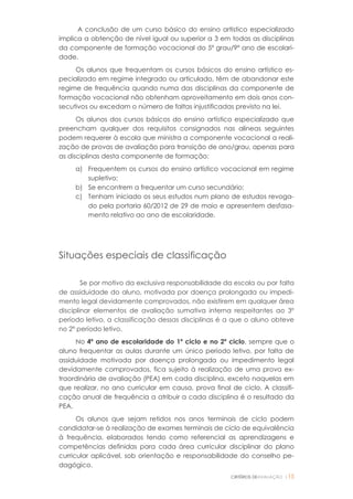 CRITÉRIOS DEAVALIAÇÃO |15
A conclusão de um curso básico do ensino artístico especializado
implica a obtenção de nível igual ou superior a 3 em todas as disciplinas
da componente de formação vocacional do 5º grau/9º ano de escolari-
dade.
Os alunos que frequentam os cursos básicos do ensino artístico es-
pecializado em regime integrado ou articulado, têm de abandonar este
regime de frequência quando numa das disciplinas da componente de
formação vocacional não obtenham aproveitamento em dois anos con-
secutivos ou excedam o número de faltas injustificadas previsto na lei.
Os alunos dos cursos básicos do ensino artístico especializado que
preencham qualquer dos requisitos consignados nas alíneas seguintes
podem requerer à escola que ministra a componente vocacional a reali-
zação de provas de avaliação para transição de ano/grau, apenas para
as disciplinas desta componente de formação:
a) Frequentem os cursos do ensino artístico vocacional em regime
supletivo;
b) Se encontrem a frequentar um curso secundário;
c) Tenham iniciado os seus estudos num plano de estudos revoga-
do pela portaria 60/2012 de 29 de maio e apresentem desfasa-
mento relativo ao ano de escolaridade.
Situações especiais de classificação
Se por motivo da exclusiva responsabilidade da escola ou por falta
de assiduidade do aluno, motivada por doença prolongada ou impedi-
mento legal devidamente comprovados, não existirem em qualquer área
disciplinar elementos de avaliação sumativa interna respeitantes ao 3º
período letivo, a classificação dessas disciplinas é a que o aluno obteve
no 2º período letivo.
No 4º ano de escolaridade do 1º ciclo e no 2º ciclo, sempre que o
aluno frequentar as aulas durante um único período letivo, por falta de
assiduidade motivada por doença prolongada ou impedimento legal
devidamente comprovados, fica sujeito à realização de uma prova ex-
traordinária de avaliação (PEA) em cada disciplina, exceto naquelas em
que realizar, no ano curricular em causa, prova final de ciclo. A classifi-
cação anual de frequência a atribuir a cada disciplina é o resultado da
PEA.
Os alunos que sejam retidos nos anos terminais de ciclo podem
candidatar-se à realização de exames terminais de ciclo de equivalência
à frequência, elaborados tendo como referencial as aprendizagens e
competências definidas para cada área curricular disciplinar do plano
curricular aplicável, sob orientação e responsabilidade do conselho pe-
dagógico.
 