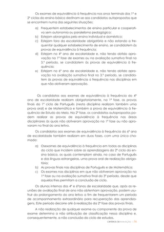 CRITÉRIOS DEAVALIAÇÃO |16
Os exames de equivalência à frequência nos anos terminais dos 1º e
2º ciclos do ensino básico destinam-se aos candidatos autopropostos que
se encontrem numa das seguintes situações:
a) Frequentem estabelecimentos de ensino particular e cooperati-
vo sem autonomia ou paralelismo pedagógico;
b) Estejam abrangidos pelo ensino individual e doméstico;
c) Estejam fora da escolaridade obrigatória e não estando a fre-
quentar qualquer estabelecimento de ensino, se candidatem às
provas de equivalência à frequência;
d) Estejam no 4º ano de escolaridade e, não tendo obtido apro-
vação na 1ª fase de exames ou na avaliação sumativa final no
3.º período, se candidatem às provas de equivalência à fre-
quência;
e) Estejam no 6º ano de escolaridade e, não tendo obtido apro-
vação na avaliação sumativa final no 3.º período, se candida-
tem às provas de equivalência à frequência nas disciplinas em
que não obtiveram aprovação.
Os candidatos aos exames de equivalência à frequência do 4º
ano de escolaridade realizam obrigatoriamente, na 1ª fase, as provas
finais do 1º ciclo de Português (nesta disciplina realizam também uma
prova oral) e de Matemática e também a prova de equivalência à fre-
quência de Estudo do Meio. Na 2ª fase, os candidatos autopropostos po-
dem realizar as provas de equivalência à frequência nas áreas
disciplinares às quais não obtiveram aprovação na 1ª fase ou não apro-
varam no final do ano letivo.
Os candidatos aos exames de equivalência à frequência do 6º ano
de escolaridade também realizam em duas fases, com uma única cha-
mada:
a) Osexames de equivalência à frequência em todas as disciplinas
do ciclo que incidem sobre as aprendizagens do 2º ciclo do en-
sino básico, os quais contemplam ainda, no caso de Português
e das línguas estrangeiras, uma prova oral de realização obriga-
tória;
b) As provas finais nas disciplinas de Português e de Matemática;
c) Os exames nas disciplinas em que não obtiveram aprovação na
1º fase ou na avaliação sumativa final do 3º período, desde que
aquelas lhes permitam a conclusão de ciclo.
Os alunos internos dos 4º e 6ºanos de escolaridade que, após as re-
uniões de avaliação final de ano não obtenham aprovação, podem usu-
fruir do prolongamento do ano letivo a fim de frequentarem um período
de acompanhamento extraordinário para recuperação das aprendiza-
gens. Este período decorre até à realização da 2º fase das provas finais.
A não realização de qualquer exame ou componente da prova de
exame determina a não atribuição de classificação nessa disciplina e,
consequentemente, a não conclusão do ciclo de estudos.
 