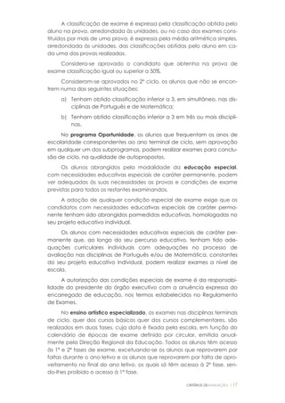 CRITÉRIOS DEAVALIAÇÃO |17
A classificação de exame é expressa pela classificação obtida pelo
aluno na prova, arredondada às unidades, ou no caso dos exames cons-
tituídos por mais de uma prova, é expressa pela média aritmética simples,
arredondada às unidades, das classificações obtidas pelo aluno em ca-
da uma das provas realizadas.
Considera-se aprovado o candidato que obtenha na prova de
exame classificação igual ou superior a 50%.
Consideram-se aprovados no 2º ciclo, os alunos que não se encon-
trem numa das seguintes situações:
a) Tenham obtido classificação inferior a 3, em simultâneo, nas dis-
ciplinas de Português e de Matemática;
b) Tenham obtido classificação inferior a 3 em três ou mais discipli-
nas.
No programa Oportunidade, os alunos que frequentam os anos de
escolaridade correspondentes ao ano terminal de ciclo, sem aprovação
em qualquer um dos subprogramas, podem realizar exames para conclu-
são de ciclo, na qualidade de autopropostos.
Os alunos abrangidos pela modalidade da educação especial,
com necessidades educativas especiais de caráter permanente, podem
ver adequadas às suas necessidades as provas e condições de exame
previstas para todos os restantes examinandos.
A adoção de qualquer condição especial de exame exige que os
candidatos com necessidades educativas especiais de caráter perma-
nente tenham sido abrangidos pormedidas educativas, homologadas no
seu projeto educativo individual.
Os alunos com necessidades educativas especiais de caráter per-
manente que, ao longo do seu percurso educativo, tenham tido ade-
quações curriculares individuais com adequações no processo de
avaliação nas disciplinas de Português e/ou de Matemática, constantes
do seu projeto educativo individual, podem realizar exames a nível de
escola.
A autorização das condições especiais de exame é da responsabi-
lidade do presidente do órgão executivo com a anuência expressa do
encarregado de educação, nos termos estabelecidos no Regulamento
de Exames.
No ensino artístico especializado, os exames nas disciplinas terminais
de ciclo, quer dos cursos básicos quer dos cursos complementares, são
realizados em duas fases, cuja data é fixada pela escola, em função do
calendário de épocas de exame definido por circular, emitida anual-
mente pela Direção Regional da Educação. Todos os alunos têm acesso
às 1ª e 2ª fases de exame, excetuando-se os alunos que reprovarem por
faltas durante o ano letivo e os alunos que reprovarem por falta de apro-
veitamento no final do ano letivo, os quais só têm acesso à 2ª fase, sen-
do-lhes proibido o acesso à 1ª fase.
 