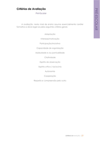 CRITÉRIOS DEAVALIAÇÃO |22
PRÉ-ESCOLAR
Critérios de Avaliação
Pré-Escolar
A avaliação, neste nível de ensino assume essencialmente caráter
formativo e deve reger-se pelos seguintes critérios gerais:
Adaptação
Interesse/motivação
Participação/iniciativa
Capacidade de organização
Assiduidade e /ou pontualidade
Criatividade
Espírito de observação
Espírito crítico / raciocínio
Autonomia
Cooperação
Respeito e compreensão pelo outro
 