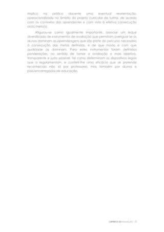 CRITÉRIOS DEAVALIAÇÃO |5
implica na prática docente uma eventual reorientação,
operacionalizada no âmbito do projeto curricular de turma, de acordo
com os contextos dos aprendentes e com vista à efetiva consecução
da(s) meta(s).
Afigurou-se como igualmente importante, associar um leque
diversificado de instrumentos de avaliação que permitam averiguar se os
alunos dominam as aprendizagens que são parte do percurso necessário
à consecução das metas definidas, e de que modo e com que
qualidade as dominam. Para estes instrumentos foram definidas
ponderações, no sentido de tornar a avaliação o mais objetiva,
transparente e justa possível, tal como determinam os dispositivos legais
que a regulamentam, e conferir-lhe uma eficácia que se pretende
reconhecida não só por professores, mas também por alunos e
pais/encarregados de educação.
 