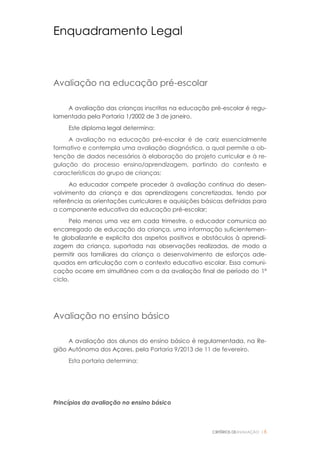 CRITÉRIOS DEAVALIAÇÃO |6
Enquadramento Legal
Avaliação na educação pré-escolar
A avaliação das crianças inscritas na educação pré-escolar é regu-
lamentada pela Portaria 1/2002 de 3 de janeiro.
Este diploma legal determina:
A avaliação na educação pré-escolar é de cariz essencialmente
formativo e contempla uma avaliação diagnóstica, a qual permite a ob-
tenção de dados necessários à elaboração do projeto curricular e à re-
gulação do processo ensino/aprendizagem, partindo do contexto e
características do grupo de crianças;
Ao educador compete proceder à avaliação contínua do desen-
volvimento da criança e das aprendizagens concretizadas, tendo por
referência as orientações curriculares e aquisições básicas definidas para
a componente educativa da educação pré-escolar;
Pelo menos uma vez em cada trimestre, o educador comunica ao
encarregado de educação da criança, uma informação suficientemen-
te globalizante e explicita dos aspetos positivos e obstáculos à aprendi-
zagem da criança, suportada nas observações realizadas, de modo a
permitir aos familiares da criança o desenvolvimento de esforços ade-
quados em articulação com o contexto educativo escolar. Essa comuni-
cação ocorre em simultâneo com a da avaliação final de período do 1º
ciclo.
Avaliação no ensino básico
A avaliação dos alunos do ensino básico é regulamentada, na Re-
gião Autónoma dos Açores, pela Portaria 9/2013 de 11 de fevereiro.
Esta portaria determina:
Princípios da avaliação no ensino básico
 
