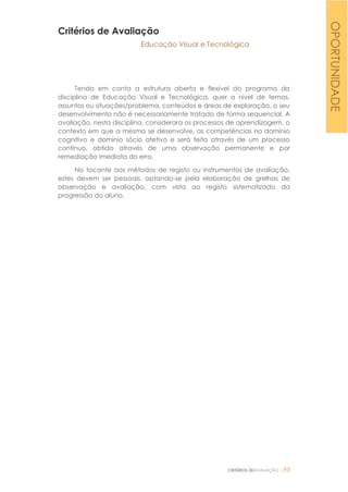 CRITÉRIOS DEAVALIAÇÃO |93
Critérios de Avaliação
Educação Visual e Tecnológica
Tendo em conta a estrutura aberta e flexível do programa da
disciplina de Educação Visual e Tecnológica, quer a nível de temas,
assuntos ou situações/problema, conteúdos e áreas de exploração, o seu
desenvolvimento não é necessariamente tratado de forma sequencial. A
avaliação, nesta disciplina, considerara os processos de aprendizagem, o
contexto em que a mesma se desenvolve, as competências no domínio
cognitivo e domínio sócio afetivo e será feita através de um processo
contínuo, obtido através de uma observação permanente e por
remediação imediata do erro.
No tocante aos métodos de registo ou instrumentos de avaliação,
estes devem ser pessoais, optando-se pela elaboração de grelhas de
observação e avaliação, com vista ao registo sistematizado da
progressão do aluno.
OPORTUNIDADE
 