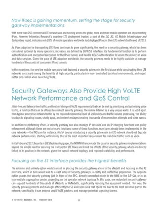 8© INFONETICS RESEARCH, INC. FEBRUARY 2014
Now IPsec is gaining momentum, setting the stage for security
gateway implementations
With more than 260 commercial LTE networks up and running across the globe, more and more mobile operators are implementing
IPsec. However, Infonetics Research’s quarterly LTE deployment tracker, a part of the 2G, 3G, 4G Mobile Infrastructure and
Subscribers report, indicates only 20% of mobile operators worldwide had deployed IPsec in their LTE network by the end of 2013.
As IPsec adoption for transporting LTE flows continues to grow significantly, the need for a security gateway, which has been
considered optional by many operators, increases. As defined by 3GPP/S1 interface, its fundamental function is to perform
authentication and encryption/decryption for the IPsec tunnel, and handle IKEv2 authentication to secure the delivery of voice
and data services. Given the pace of LTE adoption worldwide, the security gateway needs to be highly scalable to manage
hundreds of thousands of concurrent IPsec tunnels.
In the meantime, the very few mobile operators that deployed a security gateway in the first place while constructing their LTE
networks are clearly seeing the benefits of high security, particularly in non- controlled backhaul environments, and expect
better QoS control when launching VoLTE.
Security Gateways Also Provide High VoLTE
Network Performance and QoS Control
Jitter-free and latency-free traffic are the chief stringent VoLTE requirements that can be met by prioritizing and optimizing voice
traffic, a function that can be offered by a robust security gateway. The mobile Internet is a very unique world: it is set it apart
from typical enterprise network traffic by the required exponential level of scalability and traffic volume processing, the ability
to adapt to signaling issues, chatty apps, and network outages creating thousands of reconnection attempts and other events.
In addition to performing IPsec, a security gateway can also manage IP sessions and do IP charging functions and policy
enforcement although these are not primary functions; some of these functions may have already been implemented in the
core networks—the IMS core for instance. And of course introducing a security gateway in an LTE network should not degrade
network performances, starting with latency that is the most important requirement for real-time traffic such as voice.
In its February 2012 Security in LTE Backhauling paper, the NGMN Alliance made the case for security gateway implementations
beyond the simple need for securing the transport of LTE flows and listed the effects of the security gateway, which are directly
linked to its position in the network, given the overall network topology, and required scalability, and performance.
The extreme and unlikely option would consist in placing the security gateway close to the eNodeB and focusing on the X2
interface, which in turn would lead to a vast array of security gateways, a costly and ineffective proposition. The opposite
option places the security gateway just in front of the EPC, directly connected either to the MME or the S/P-GW, or in an
intermediate aggregation center, depending on the operator network topology. In this case, one redundant security gateway
can support hundreds of thousands of eNodeBs or HeNodeBs, significantly reducing the equipment needed. That way, the
security gateway protects and manages efficiently the S1 wide open area that opens the door to the most sensitive part of the
network; specifically, it can process small VoLTE packets, and manage potential signaling storms.
 