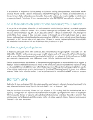 9© INFONETICS RESEARCH, INC. FEBRUARY 2014
As an illustration of the potential signaling damage an S1-focused security gateway can shield, research from the UK’s
University of Surrey provides a baseline for calculating MME/SGW/PGW signaling load increase: a macrocell with radius of
1km and 64 users. As the cell size decreases the number of achievable handovers, the signaling load due to mobility events
increases significantly. For instance, 10 times more signaling load to the MME/SGW/PGW when cell radius reduces to 100m.
An S1-focused security gateway can process tiny VoLTE packets
As long as the security gateway delivers line rate performance that sustains throughput levels at core network aggregation
points regardless of packet size, it will treat a VoLTE packet the same way as any other packets. In RFC 2544, IETF recommends
that seven standard frame sizes (e.g., 64, 128, 256, 512, 1024, 1280 and 1518 byte) be tested multiple times, for a specified
length of time. This is because all these frame sizes are used in the network and so the results for each must be known.
However, most networks are optimized based on the median packet size of 512 bytes and are not ready to meet the performance
requirements for VoLTE, because voice packets are less than 100 bytes. For example, the Adaptive Multirate Wideband (AMR-
WB) voice codec has a low transmission rate of 23.85Kbps and a packet size of 64 bytes.
And manage signaling storms
As the security gateway sits in front of the packet core, it can filter and manage the signaling traffic it reaches the core—the
MME and the HLR/HSS—and causes a major outage. Early LTE adopters such as SK telecom, KT and Verizon Wireless have
made no secrets of the tremendous amount of signaling traffic that hit their core networks. In 3G, this traffic stormed the RNC,
which eventually collapsed as seen in the AT&T network back in 2007 after the introduction of the iPhone.
Over-the-top applications are very well known for their overwhelming signaling effects on mobile networks that are triggered by
the simple need to maintain active sessions, even more so for VoIP services. VoLTE services require additional signaling for setting
up a dedicated GBR (guaranteed bit rate) bearer to fulfill the QoS requirement. Although the resulting signaling traffic is expected
to have minimal impact on core networks when compared to the existing OTT signaling tsunami, the impact is not yet known
because of the low starting subscriber numbers; it could be significant due to the events IMS-based VoLTE architecture generates.
Bottom Line
Back in the 3G days, mostly around 2007, discussions about the role of a security gateway in the packet core network led to
many debates and various schools of thoughts that basically left it stuck on the vendor’s shelf.
Today, the situation is dramatically different: the rapid migration to LTE is making the IP flat architecture look like an
appealing hacking platform and exposes the EPC to a never seen onslaught of signaling traffic that used to be caught by the
RNC. Consequently, the need for a security gateway that can effectively manage hundreds of thousands of concurrent IPsec
tunnels, process tiny VoLTE packets, and filter signaling traffic—all without negatively affecting the overall performances of
the network—has never been greater.
 