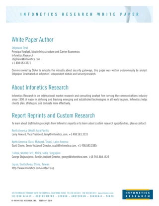 I N F O N E T I C S R E S E A R C H W H I T E P A P E R
© INFONETICS RESEARCH, INC. FEBRUARY 2014
White Paper Author
Stéphane Téral
Principal Analyst, Mobile Infrastructure and Carrier Economics
Infonetics Research
stephane@infonetics.com
+1 408.583.3371
Commissioned by Stoke to educate the industry about security gateways, this paper was written autonomously by analyst
Stéphane Téral based on Infonetics’ independent mobile and security research.
About Infonetics Research
Infonetics Research is an international market research and consulting analyst firm serving the communications industry
since 1990. A leader in defining and tracking emerging and established technologies in all world regions, Infonetics helps
clients plan, strategize, and compete more effectively.
Report Reprints and Custom Research
To learn about distributing excerpts from Infonetics reports or to learn about custom research opportunities, please contact:
North America (West), Asia Pacific
Larry Howard, Vice President, larry@infonetics.com, +1 408.583.3335
North America (East, Midwest, Texas), Latin America
Scott Coyne, Senior Account Director, scott@infonetics.com, +1 408.583.3395
Europe, Middle East, Africa, India, Singapore
George Stojsavljevic, Senior Account Director, george@infonetics.com, +44 755.488.1623
Japan, South Korea, China, Taiwan
http://www.infonetics.com/contact.asp
695 TECHNOLOGY PARKWAY SUITE 200 CAMPBELL, CALIFORNIA 95008 TEL 408.583.0011 FAX 408.583.0031 www.infonetics.com
S I L I C O N V A L L E Y – B O S T O N M E T R O – L O N D O N – A M S T E R D A M – S H A N G H A I – T O K Y O
 