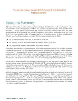 1
Executive Summary
2013 ended with more than 6.5 billion mobile subscribers worldwide, of which 175 million are LTE subscribers and 8 million
VoLTE subscribers, most of them (90%) in South Korea. This faster than anticipated migration to LTE opens the door to
malicious (e.g., hacking) and non-malicious threats (e.g., signaling traffic storms). Good old PLMNs (public land mobile
networks) are super secure because they have their own backhaul physical infrastructure with dedicated leased lines (T1s in
the US, E1s in Europe; the majority of E1s in Europe were and still are on microwave), making the overall network extremely
difficult to hack. Three fundamental factors are making LTE networks more vulnerable than old PLMNs:
The flat IP architecture that directly links the cell site to the packet core
The addition of small cells that further increases the number of potential access points
The rising popularity of network sharing between several mobile operators
Consequently, security must be a foundational element of LTE network deployments. Although IPsec encryption was defined
as the key mechanism by the 3GPP and the NGMN Alliance, its optional implementation has resulted in sporadic deployments
with less than 20% of mobile operators worldwide having it in their LTE network. The main caveats are the use of private
backhaul considered “trusted” by the operator, an increased computational impact on eNodeBs, and a bigger overhead at
Layer 1 transmission, which translate into additional costs. Though US and South Korean operators have been slow to embrace
IPsec, European and Latin American mobile operators have made it a mandatory component of their LTE rollouts.
As IPsec adoption for transporting LTE flows continues to grow significantly, the need for a security gateway, which has been
considered optional by many operators, increases. As defined by 3GPP/S1 interface, its fundamental function is to perform
authentication and encryption/decryption for the IPsec tunnel, and handle IKEv2 authentication to secure the delivery of voice
and data services. Given the pace of LTE adoption worldwide, the security gateway needs to be highly scalable to manage
hundreds of thousands of concurrent IPsec tunnels.
And finally, the security gateway needs to be tactically deployed to do more than perform IPsec encryption and decryption. By
placing it at the RAN-EPC edge, it needs to efficiently process small VoLTE packets—64 bytes—in networks that are generally
optimized based on the median packet size of 512 bytes or IMIX distribution, and manage potential data-, application- or
VoLTE-induced signaling storms. As a result, the security gateway provides both high security and QoS control to the LTE
network. Traditional approaches such as firewalls aren’t the same as security gateways unless they meet a stringent set of
criteria that meet the scalability, low latency, and security requirements of an exponentially growing data and voice network,
a far different scenario from enterprise.
© INFONETICS RESEARCH, INC. FEBRUARY 2014
“The security gateway provides both high security and QoS control
to the LTE network.”
 