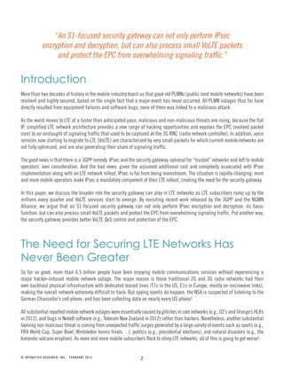 2
Introduction
More than two decades of history in the mobile industry teach us that good old PLMNs (public land mobile networks) have been
resilient and highly secured, based on the single fact that a major event has never occurred. All PLMN outages thus far have
directly resulted from equipment failures and software bugs; none of them was linked to a malicious attack.
As the world moves to LTE at a faster than anticipated pace, malicious and non-malicious threats are rising, because the flat
IP, simplified LTE network architecture provides a new range of hacking opportunities and exposes the EPC (evolved packet
core) to an onslaught of signaling traffic that used to be captured at the 3G RNC (radio network controller). In addition, voice
services now starting to migrate to LTE (VoLTE) are characterized by very small packets for which current mobile networks are
not fully optimized, and are also generating their share of signaling traffic.
The good news is that there is a 3GPP remedy: IPsec and the security gateway, optional for “trusted” networks and left to mobile
operators’ own consideration. And the bad news: given the assumed additional cost and complexity associated with IPsec
implementation along with an LTE network rollout, IPsec is far from being mainstream. The situation is rapidly changing: more
and more mobile operators make IPsec a mandatory component of their LTE rollout, creating the need for the security gateway.
In this paper, we discuss the broader role the security gateway can play in LTE networks as LTE subscribers ramp up by the
millions every quarter and VoLTE services start to emerge. By revisiting recent work released by the 3GPP and the NGMN
Alliance, we argue that an S1-focused security gateway can not only perform IPsec encryption and decryption, its basic
function, but can also process small VoLTE packets and protect the EPC from overwhelming signaling traffic. Put another way,
the security gateway provides better VoLTE QoS control and protection of the EPC.
The Need for Securing LTE Networks Has
Never Been Greater
So far so good, more than 6.5 billion people have been enjoying mobile communications services without experiencing a
major hacker-induced mobile network outage. The major reason is those traditional 2G and 3G radio networks had their
own backhaul physical infrastructure with dedicated leased lines (T1s in the US, E1s in Europe, mostly on microwave links),
making the overall network extremely difficult to hack. But spying events do happen: the NSA is suspected of listening to the
German Chancellor’s cell phone, and has been collecting data on nearly every US phone!
All substantial reported mobile network outages were essentially caused by glitches in core networks (e.g., O2’s and Orange’s HLRs
in 2012), and bugs in NodeB software (e.g., Telecom New Zealand in 2012) rather than hackers. Nonetheless, another substantial
looming non malicious threat is coming from unexpected traffic surges generated by a large variety of events such as sports (e.g.,
FIFA World Cup, Super Bowl, Wimbledon tennis finals. . .), politics (e.g., presidential elections), and natural disasters (e.g., the
Icelandic volcano eruption). As more and more mobile subscribers flock to shiny LTE networks, all of this is going to get worse!
© INFONETICS RESEARCH, INC. FEBRUARY 2014
“An S1-focused security gateway can not only perform IPsec
encryption and decryption, but can also process small VoLTE packets
and protect the EPC from overwhelming signaling traffic.”
 