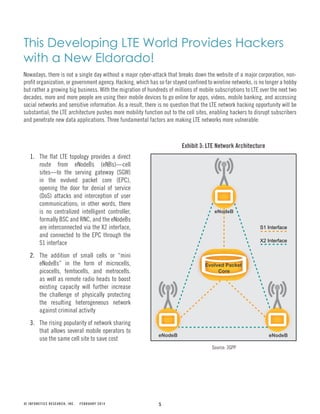 5
Exhibit 3: LTE Network Architecture
Source: 3GPP
© INFONETICS RESEARCH, INC. FEBRUARY 2014
This Developing LTE World Provides Hackers
with a New Eldorado!
Nowadays, there is not a single day without a major cyber-attack that breaks down the website of a major corporation, non-
profit organization, or government agency. Hacking, which has so far stayed confined to wireline networks, is no longer a hobby
but rather a growing big business. With the migration of hundreds of millions of mobile subscriptions to LTE over the next two
decades, more and more people are using their mobile devices to go online for apps, videos, mobile banking, and accessing
social networks and sensitive information. As a result, there is no question that the LTE network hacking opportunity will be
substantial; the LTE architecture pushes more mobility function out to the cell sites, enabling hackers to disrupt subscribers
and penetrate new data applications. Three fundamental factors are making LTE networks more vulnerable:
Evolved Packet
Core
eNodeB
eNodeB eNodeB
X2 Interface
S1 Interface
1. The flat LTE topology provides a direct
route from eNodeBs (eNBs)—cell
sites—to the serving gateway (SGW)
in the evolved packet core (EPC),
opening the door for denial of service
(DoS) attacks and interception of user
communications; in other words, there
is no centralized intelligent controller,
formally BSC and RNC, and the eNodeBs
are interconnected via the X2 interface,
and connected to the EPC through the
S1 interface
2. The addition of small cells or “mini
eNodeBs” in the form of microcells,
picocells, femtocells, and metrocells.
as well as remote radio heads to boost
existing capacity will further increase
the challenge of physically protecting
the resulting heterogeneous network
against criminal activity
3. The rising popularity of network sharing
that allows several mobile operators to
use the same cell site to save cost
 