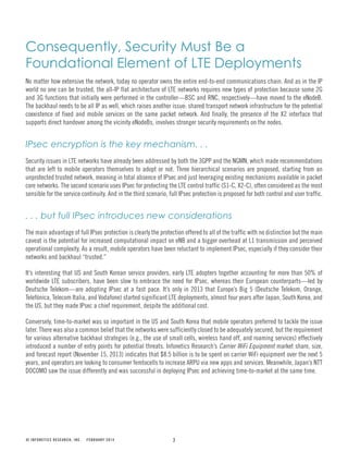 7© INFONETICS RESEARCH, INC. FEBRUARY 2014
Consequently, Security Must Be a
Foundational Element of LTE Deployments
No matter how extensive the network, today no operator owns the entire end-to-end communications chain. And as in the IP
world no one can be trusted, the all-IP flat architecture of LTE networks requires new types of protection because some 2G
and 3G functions that initially were performed in the controller—BSC and RNC, respectively—have moved to the eNodeB.
The backhaul needs to be all IP as well, which raises another issue: shared transport network infrastructure for the potential
coexistence of fixed and mobile services on the same packet network. And finally, the presence of the X2 interface that
supports direct handover among the vicinity eNodeBs, involves stronger security requirements on the nodes.
IPsec encryption is the key mechanism. . .
Security issues in LTE networks have already been addressed by both the 3GPP and the NGMN, which made recommendations
that are left to mobile operators themselves to adopt or not. Three hierarchical scenarios are proposed, starting from an
unprotected trusted network, meaning in total absence of IPsec and just leveraging existing mechanisms available in packet
core networks. The second scenario uses IPsec for protecting the LTE control traffic (S1-C, X2-C), often considered as the most
sensible for the service continuity. And in the third scenario, full IPsec protection is proposed for both control and user traffic.
. . . but full IPsec introduces new considerations
The main advantage of full IPsec protection is clearly the protection offered to all of the traffic with no distinction but the main
caveat is the potential for increased computational impact on eNB and a bigger overhead at L1 transmission and perceived
operational complexity. As a result, mobile operators have been reluctant to implement IPsec, especially if they consider their
networks and backhaul “trusted.”
It’s interesting that US and South Korean service providers, early LTE adopters together accounting for more than 50% of
worldwide LTE subscribers, have been slow to embrace the need for IPsec, whereas their European counterparts—led by
Deutsche Telekom—are adopting IPsec at a fast pace. It’s only in 2013 that Europe’s Big 5 (Deutsche Telekom, Orange,
Telefónica, Telecom Italia, and Vodafone) started significant LTE deployments, almost four years after Japan, South Korea, and
the US, but they made IPsec a chief requirement, despite the additional cost.
Conversely, time-to-market was so important in the US and South Korea that mobile operators preferred to tackle the issue
later. There was also a common belief that the networks were sufficiently closed to be adequately secured, but the requirement
for various alternative backhaul strategies (e.g., the use of small cells, wireless hand off, and roaming services) effectively
introduced a number of entry points for potential threats. Infonetics Research’s Carrier WiFi Equipment market share, size,
and forecast report (November 15, 2013) indicates that $8.5 billion is to be spent on carrier WiFi equipment over the next 5
years, and operators are looking to consumer femtocells to increase ARPU via new apps and services. Meanwhile, Japan’s NTT
DOCOMO saw the issue differently and was successful in deploying IPsec and achieving time-to-market at the same time.
 
