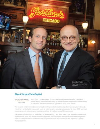 5
Left: Chad Peterson,
Victory Park Capital
Right: Yorgo Koutsogiorgas,
Giordano’s
About Victory Park Capital
Since 2007, Chicago-based Victory Park Capital has specialized in credit and
private equity investments focusing on middle-market companies across a variety
of industries with annual revenues typically of up to $250 million.
The privately held registered investment advisor finances both traditional and complex situations through
investment funds that it manages. It seeks to build long-term, sustainable value and, since 2007, has made
investments and commitments totaling more than $2.9 billion across 55 investments.
It acquired Giordano’s out of bankruptcy in November 2011 and since then, it has applied its operational
expertise with small and middle-market companies, and has worked with an experienced management
team to achieve a wide-scale turnaround and reintroduction of Giordano’s as the legendary Chicago
style pizza brand.
 
