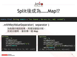 Split後成為……Map!?
18
.withKeyValueSeparator( separator )
為每個分割的結果，再增加鍵值分割，
完成分割時，會回傳⼀一組 Map
 