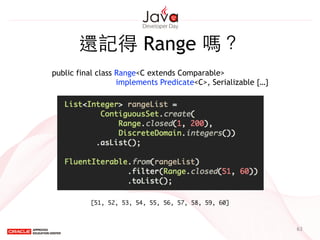 63
還記得 Range 嗎？
public final class Range<C extends Comparable>
implements Predicate<C>, Serializable {…}
[51, 52, 53, 54, 55, 56, 57, 58, 59, 60]
 