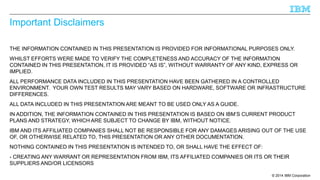 © 2014 IBM Corporation 
Important Disclaimers 
THE INFORMATION CONTAINED IN THIS PRESENTATION IS PROVIDED FOR INFORMATIONAL PURPOSES ONLY. 
WHILST EFFORTS WERE MADE TO VERIFY THE COMPLETENESS AND ACCURACY OF THE INFORMATION 
CONTAINED IN THIS PRESENTATION, IT IS PROVIDED “AS IS”, WITHOUT WARRANTY OF ANY KIND, EXPRESS OR 
IMPLIED. 
ALL PERFORMANCE DATA INCLUDED IN THIS PRESENTATION HAVE BEEN GATHERED IN A CONTROLLED 
ENVIRONMENT. YOUR OWN TEST RESULTS MAY VARY BASED ON HARDWARE, SOFTWARE OR INFRASTRUCTURE 
DIFFERENCES. 
ALL DATA INCLUDED IN THIS PRESENTATION ARE MEANT TO BE USED ONLY AS A GUIDE. 
IN ADDITION, THE INFORMATION CONTAINED IN THIS PRESENTATION IS BASED ON IBM’S CURRENT PRODUCT 
PLANS AND STRATEGY, WHICH ARE SUBJECT TO CHANGE BY IBM, WITHOUT NOTICE. 
IBM AND ITS AFFILIATED COMPANIES SHALL NOT BE RESPONSIBLE FOR ANY DAMAGES ARISING OUT OF THE USE 
OF, OR OTHERWISE RELATED TO, THIS PRESENTATION OR ANY OTHER DOCUMENTATION. 
NOTHING CONTAINED IN THIS PRESENTATION IS INTENDED TO, OR SHALL HAVE THE EFFECT OF: 
- CREATING ANY WARRANT OR REPRESENTATION FROM IBM, ITS AFFILIATED COMPANIES OR ITS OR THEIR 
SUPPLIERS AND/OR LICENSORS 
 