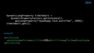 DynamicLongProperty timeToWait = 
DynamicPropertyFactory.getInstance(). 
getLongProperty(“mywebapp.lock.waitTime", 1000); 
timeToWait.get(); 
server.xml 
<archaius> 
<myWebapp><lock><waitTime>500</waitTime></lock></myWebapp> 
</archaius> 
33 © 2014 IBM Corporation 
 