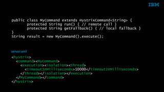 public class MyCommand extends HystrixCommand<String> { 
protected String run() { // remote call } 
protected String getFallback() { // local fallback } 
} 
String result = new MyCommand().execute(); 
server.xml 
<hystrix> 
<command><MyCommand> 
<execution><isolation><thread> 
<timeoutInMilliseconds>10000</timeoutInMilliseconds> 
</thread></isolation></execution> 
</MyCommand></command> 
</hystrix> 
34 © 2014 IBM Corporation 
 