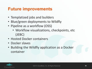 Future improvements 
• Templatized jobs and builders 
• Blue/green deployments to Wildfly 
• Pipeline as a workflow (OSS) 
• Workflow visualizations, checkpoints, etc 
(JEBC) 
• Hosted Docker containers 
• Docker slaves 
• Building the Wildfly application as a Docker 
container 
©2014 CloudBees, Inc. All Rights Reserved 59 
 