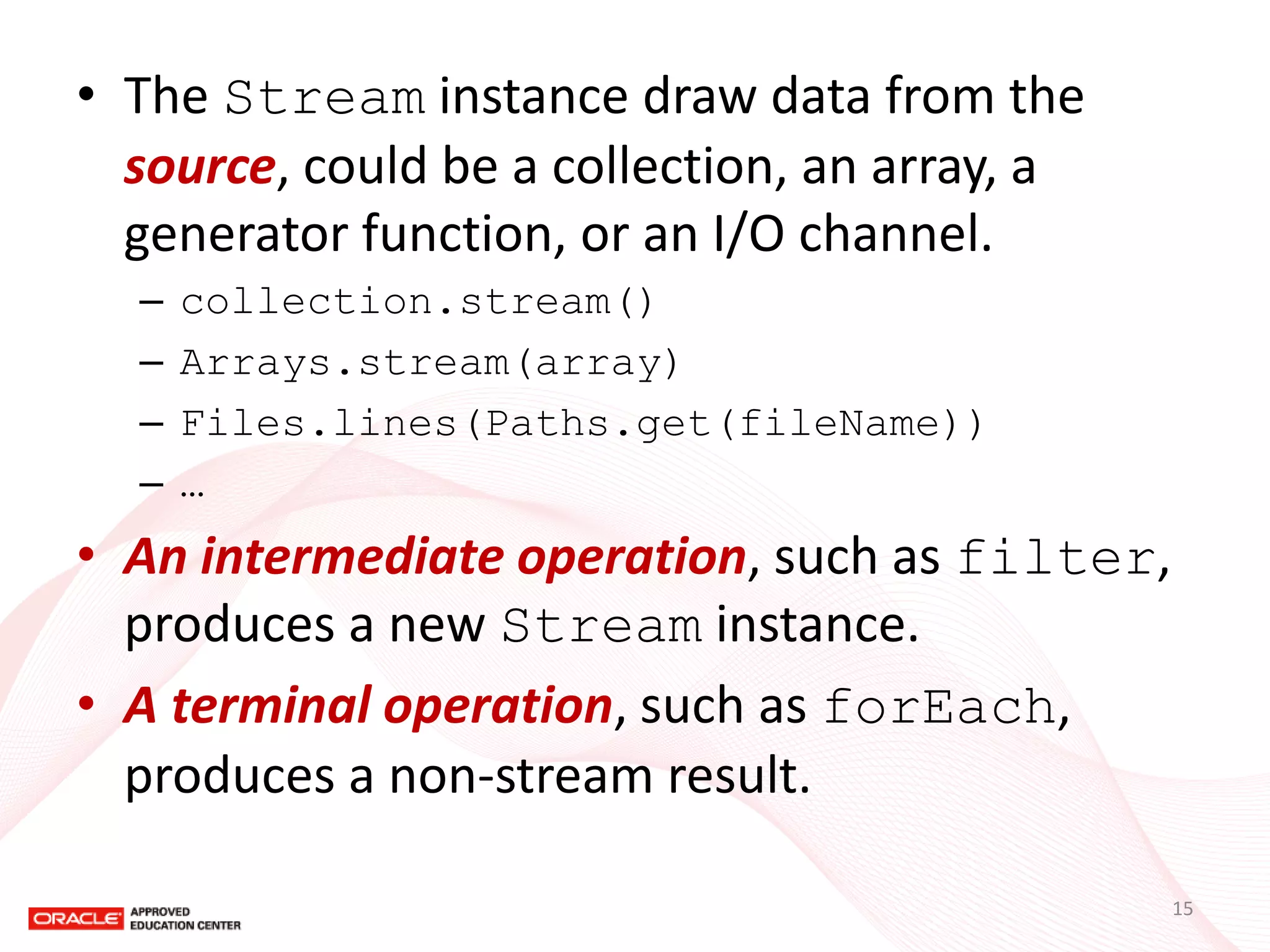 •The Stream instance draw data from the source, could be a collection, an array, a generator function, or an I/O channel. 
–collection.stream() 
–Arrays.stream(array) 
–Files.lines(Paths.get(fileName)) 
–… 
•An intermediate operation, such as filter, produces a new Stream instance. 
•A terminal operation, such as forEach, produces a non-stream result. 
15  