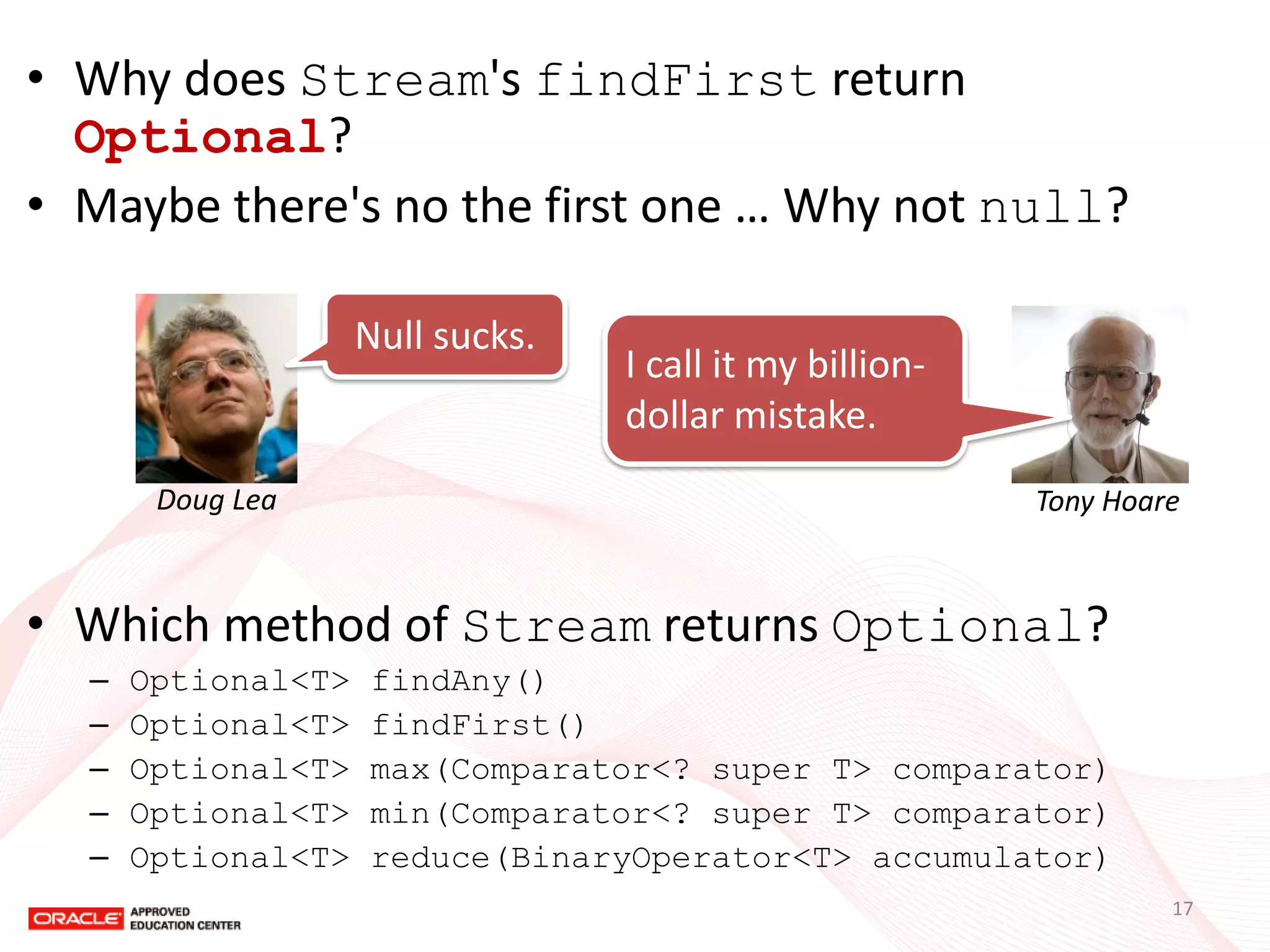 •Why does Stream's findFirst return Optional? 
•Maybe there's no the first one … Why not null? 
•Which method of Stream returns Optional? 
–Optional<T> findAny() 
–Optional<T> findFirst() 
–Optional<T> max(Comparator<? super T> comparator) 
–Optional<T> min(Comparator<? super T> comparator) 
–Optional<T> reduce(BinaryOperator<T> accumulator) 
Null sucks. 
Doug Lea 
I call it my billion- dollar mistake. 
Tony Hoare 
17  