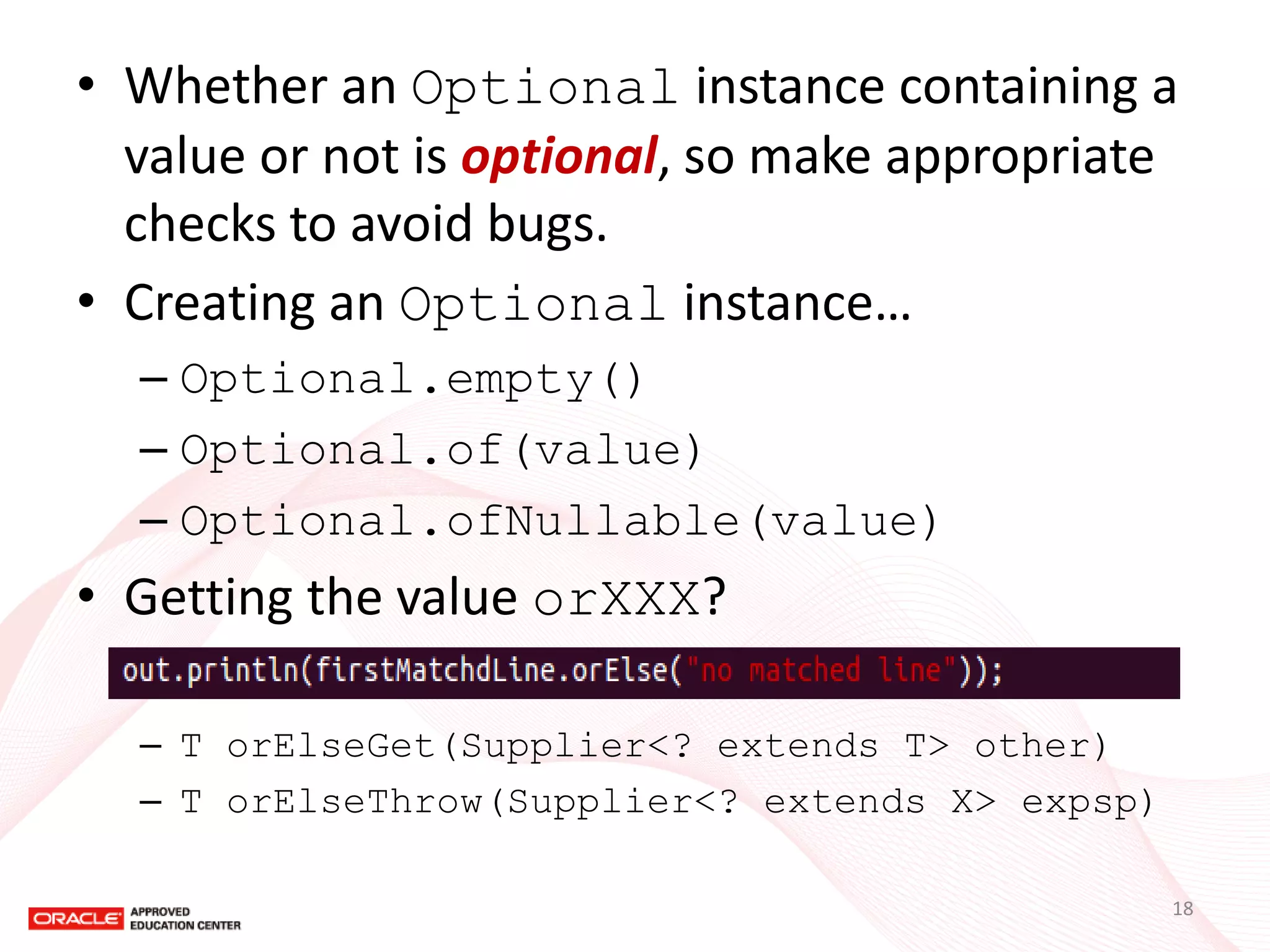 •Whether an Optional instance containing a value or not is optional, so make appropriate checks to avoid bugs. 
•Creating an Optional instance… 
–Optional.empty() 
–Optional.of(value) 
–Optional.ofNullable(value) 
•Getting the value orXXX? 
–T orElseGet(Supplier<? extends T> other) 
–T orElseThrow(Supplier<? extends X> expsp) 
18  