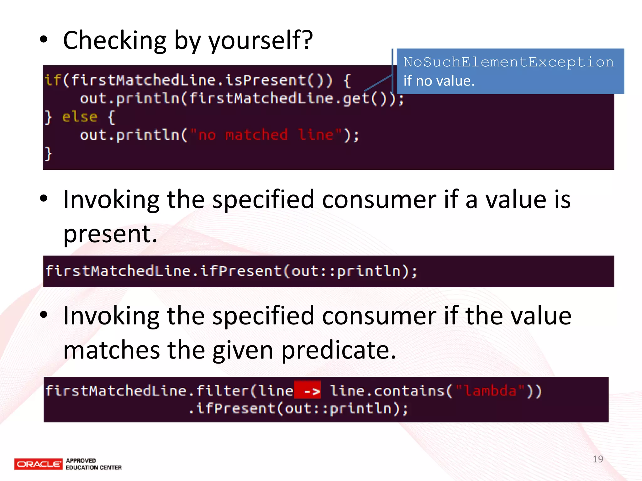 •Checking by yourself? 
•Invoking the specified consumer if a value is present. 
•Invoking the specified consumer if the value matches the given predicate. 
NoSuchElementException if no value. 
19  