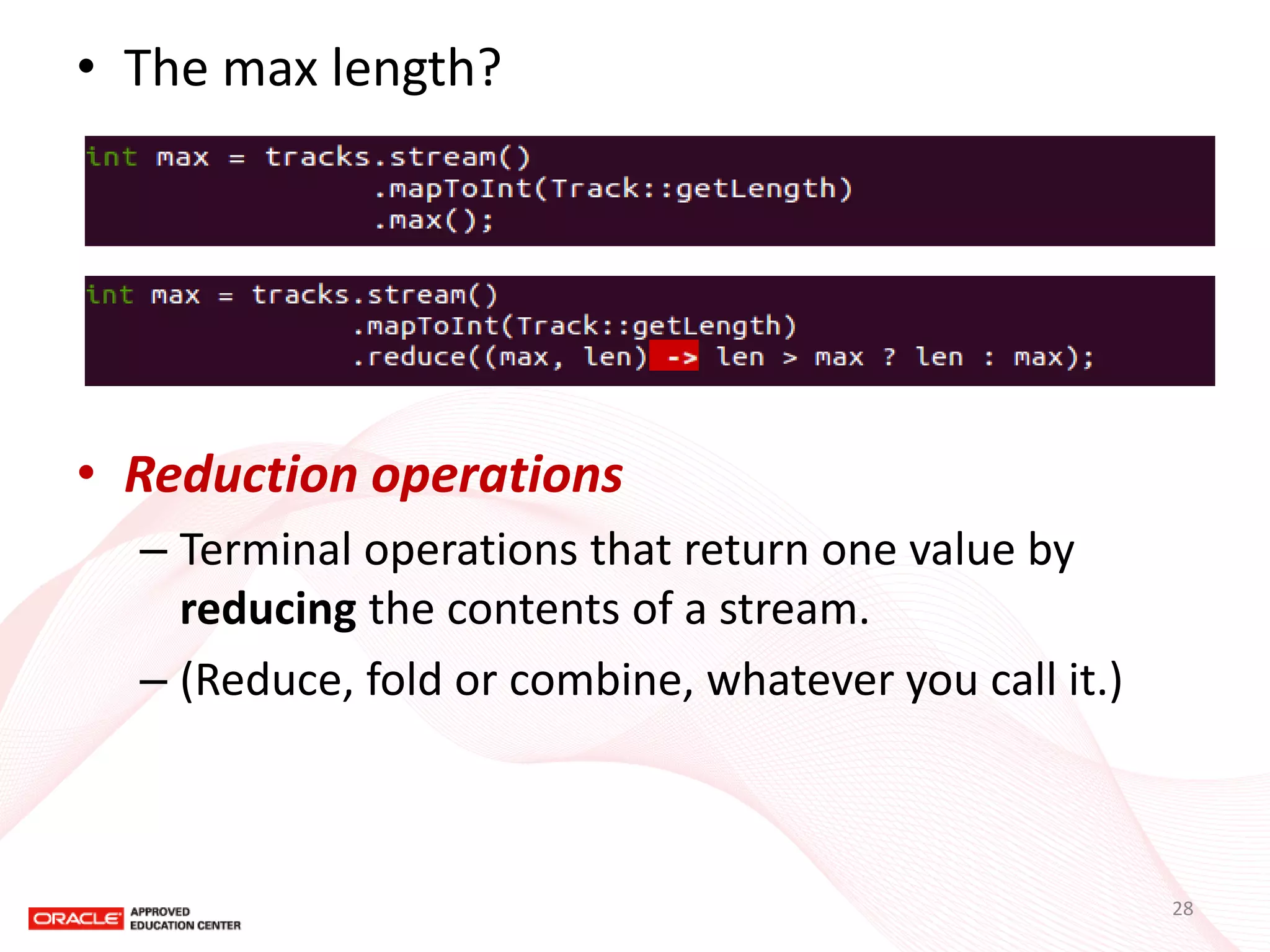 •The max length? 
•Reduction operations 
–Terminal operations that return one value by reducing the contents of a stream. 
–(Reduce, fold or combine, whatever you call it.) 
28  