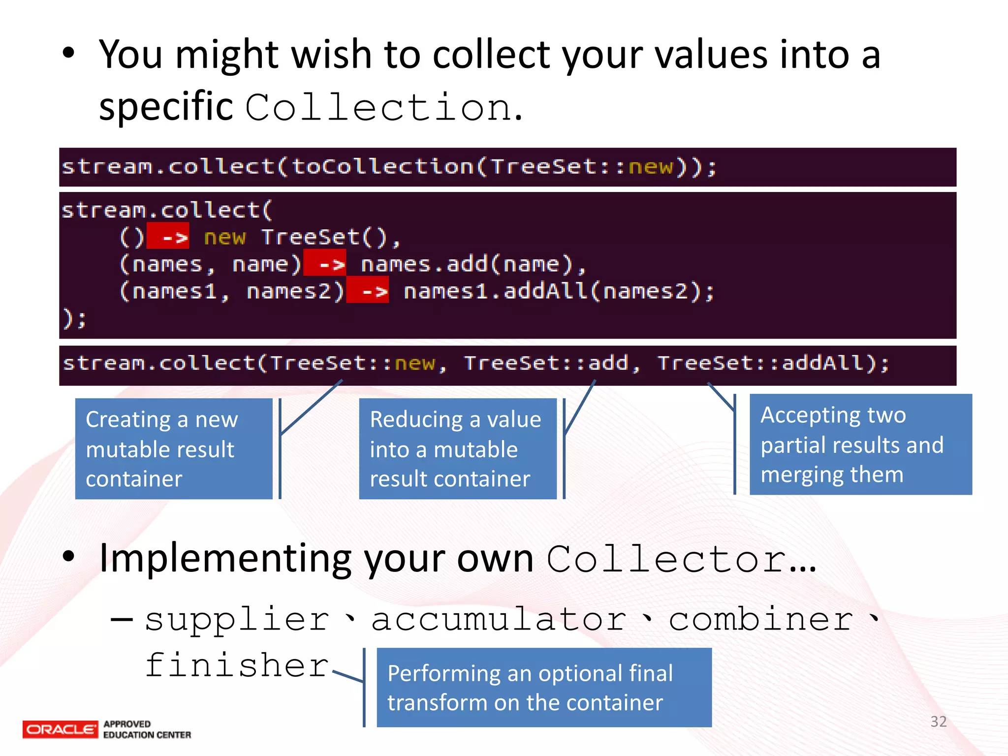 •You might wish to collect your values into a specific Collection. 
•Implementing your own Collector… 
–supplier、accumulator、combiner、 finisher 
Creating a new mutable result container 
Reducing a value into a mutable result container 
Accepting two partial results and merging them 
Performing an optional final transform on the container 
32  