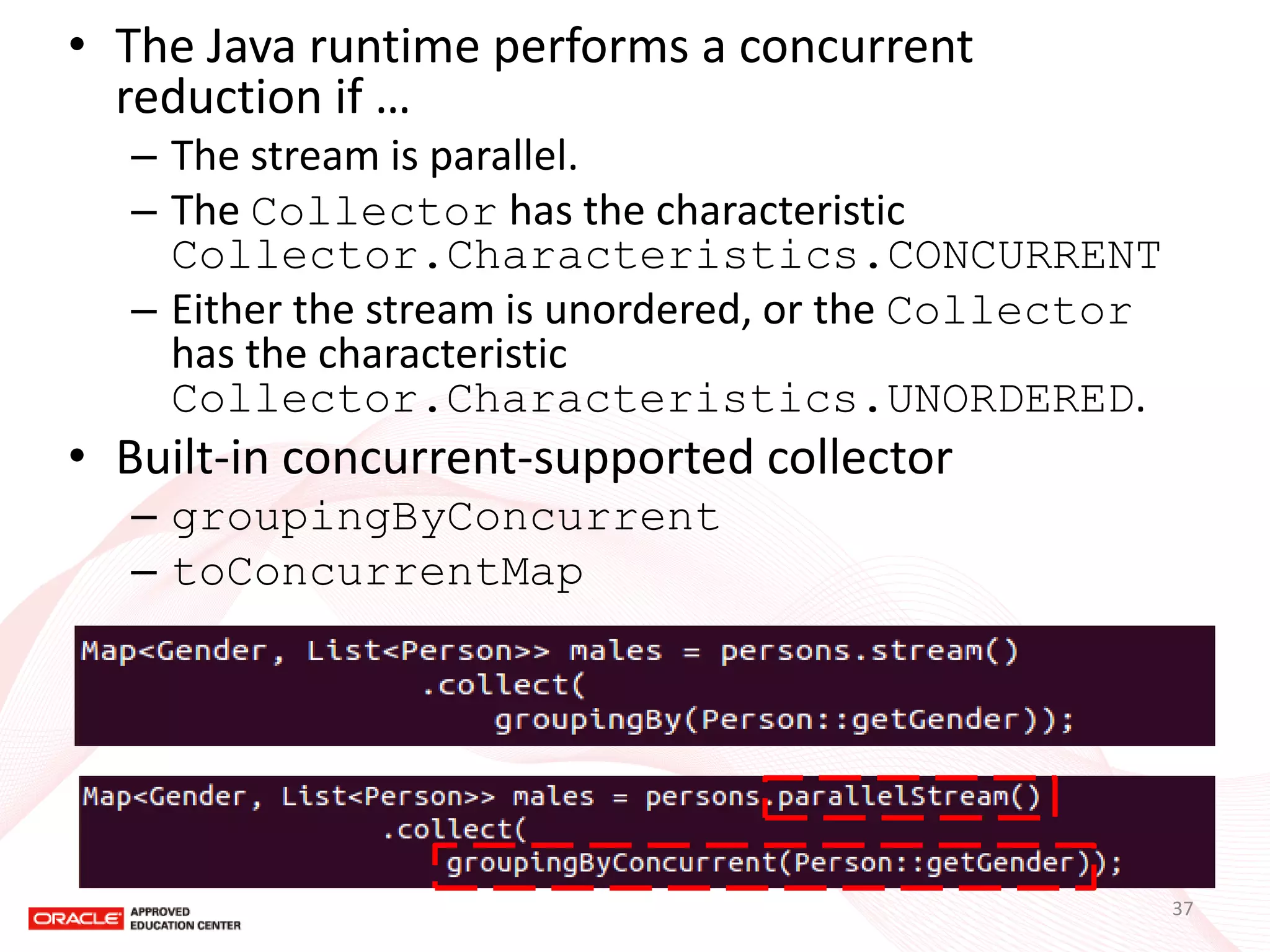 •The Java runtime performs a concurrent reduction if … 
–The stream is parallel. 
–The Collector has the characteristic Collector.Characteristics.CONCURRENT 
–Either the stream is unordered, or the Collector has the characteristic Collector.Characteristics.UNORDERED. 
•Built-in concurrent-supported collector 
–groupingByConcurrent 
–toConcurrentMap 
37  