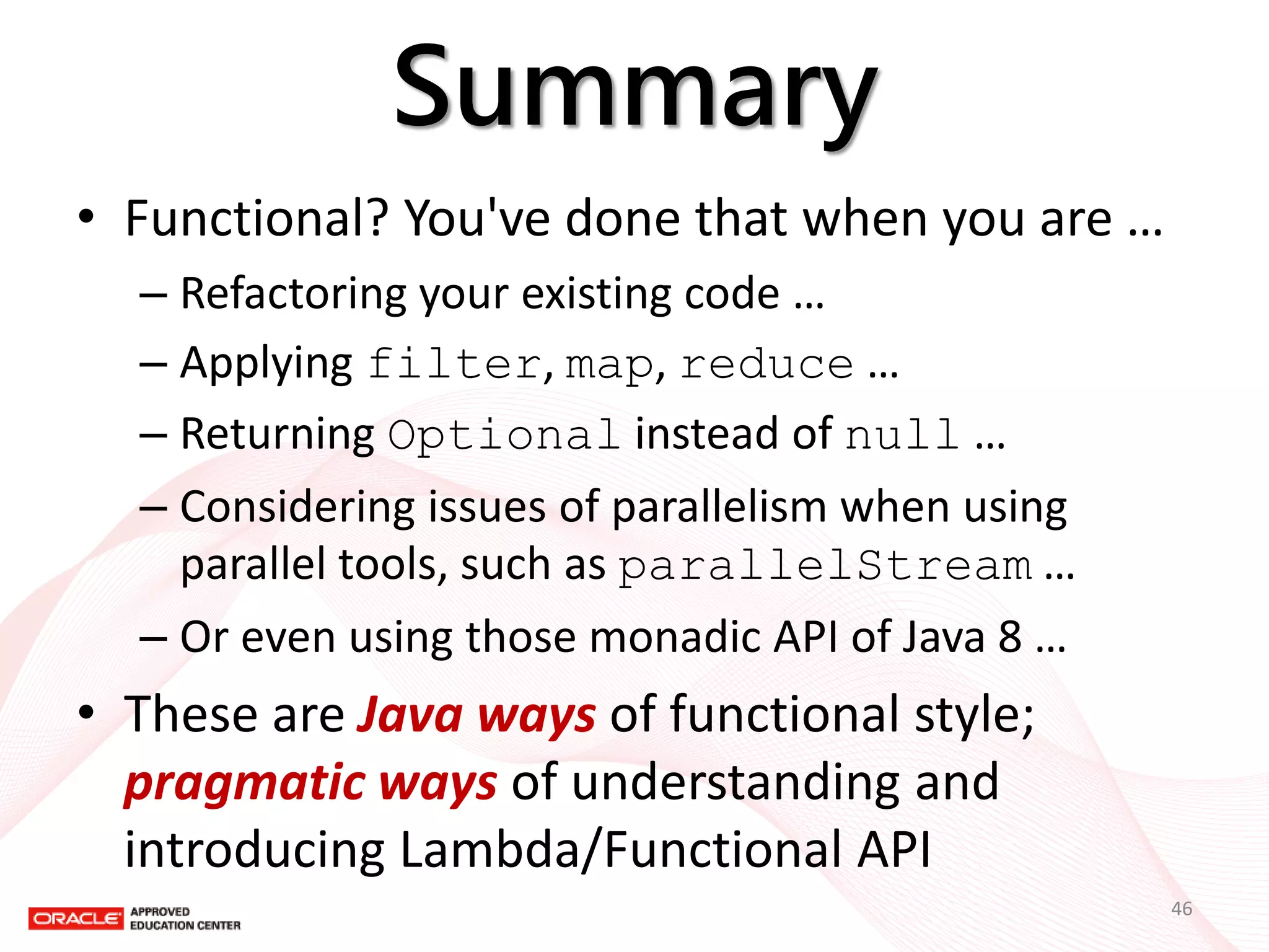 Summary 
•Functional? You've done that when you are … 
–Refactoring your existing code … 
–Applying filter, map, reduce … 
–Returning Optional instead of null … 
–Considering issues of parallelism when using parallel tools, such as parallelStream … 
–Or even using those monadic API of Java 8 … 
•These are Java ways of functional style; pragmatic ways of understanding and introducing Lambda/Functional API 
46  