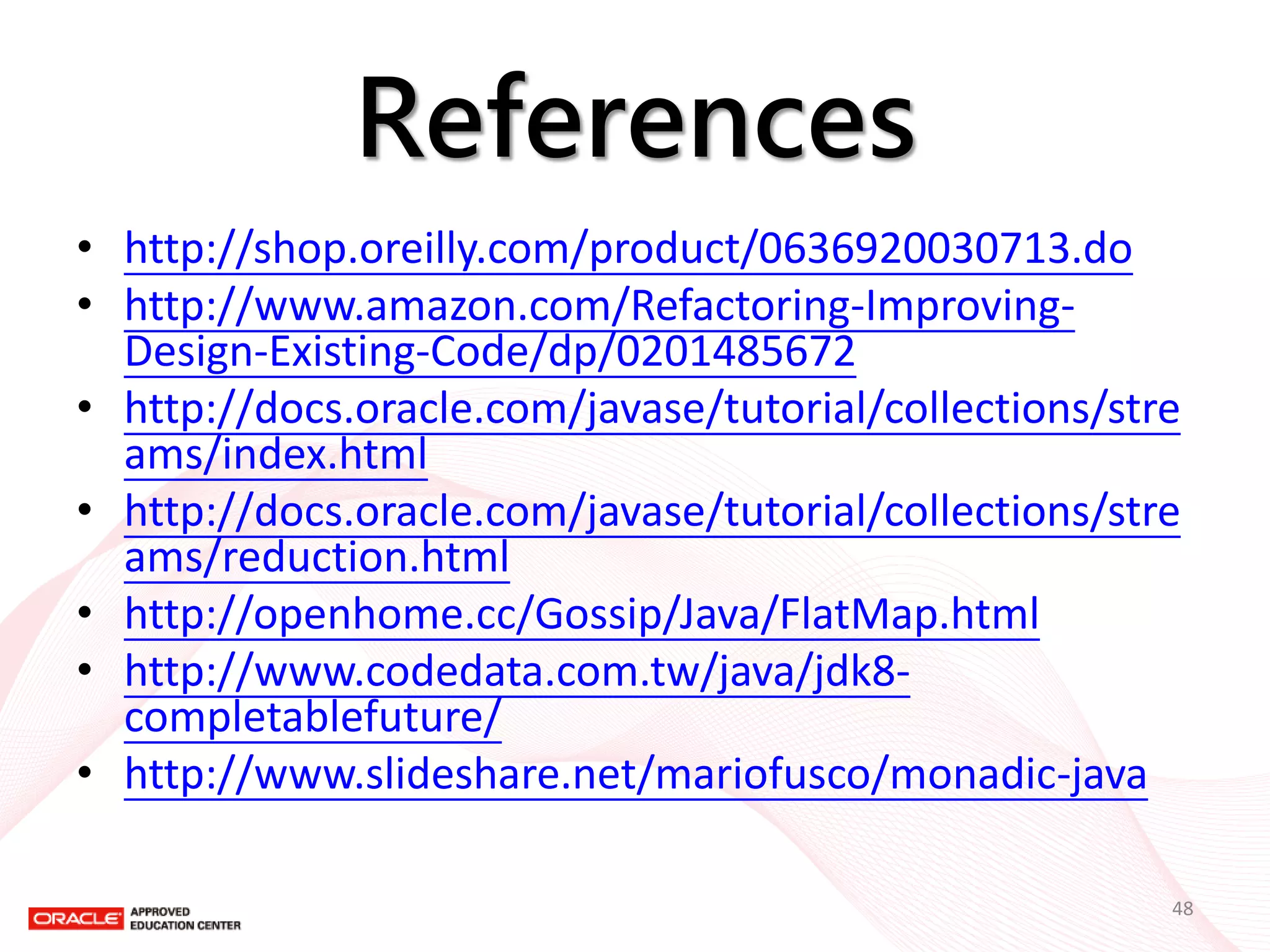 References 
•http://shop.oreilly.com/product/0636920030713.do 
•http://www.amazon.com/Refactoring-Improving- Design-Existing-Code/dp/0201485672 
•http://docs.oracle.com/javase/tutorial/collections/streams/index.html 
•http://docs.oracle.com/javase/tutorial/collections/streams/reduction.html 
•http://openhome.cc/Gossip/Java/FlatMap.html 
•http://www.codedata.com.tw/java/jdk8- completablefuture/ 
•http://www.slideshare.net/mariofusco/monadic-java 
48  