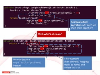 An Intermediate operation, why don't we chain them together? 
Filtering tracks over a minute, mapping tracks to names and collect to a Set 
Well, what's stream? 
We may just use 
map(Track::getName) 
instead. 
12  