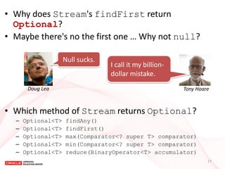 •Why does Stream's findFirst return Optional? 
•Maybe there's no the first one … Why not null? 
•Which method of Stream returns Optional? 
–Optional<T> findAny() 
–Optional<T> findFirst() 
–Optional<T> max(Comparator<? super T> comparator) 
–Optional<T> min(Comparator<? super T> comparator) 
–Optional<T> reduce(BinaryOperator<T> accumulator) 
Null sucks. 
Doug Lea 
I call it my billion- dollar mistake. 
Tony Hoare 
17  